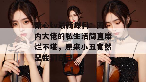 糖心tv最新爆料:圈内大佬的私生活简直糜烂不堪,原来小丑竟然是我们自己。
