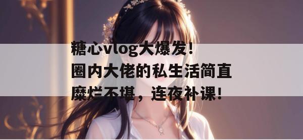 糖心vlog大爆发!圈内大佬的私生活简直糜烂不堪,连夜补课!