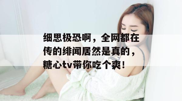 细思极恐啊,全网都在传的绯闻居然是真的,糖心tv带你吃个爽!