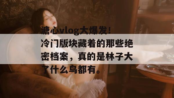 溏心vlog大爆发!冷门版块藏着的那些绝密档案,真的是林子大了什么鸟都有。