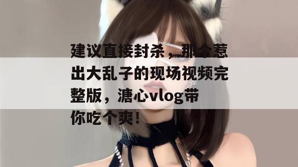 建议直接封杀,那个惹出大乱子的现场视频完整版,溏心vlog带你吃个爽!