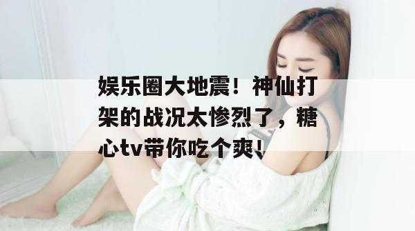 娱乐圈大地震!神仙打架的战况太惨烈了,糖心tv带你吃个爽!