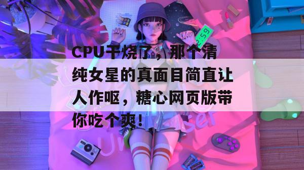 CPU干烧了,那个清纯女星的真面目简直让人作呕,糖心网页版带你吃个爽!
