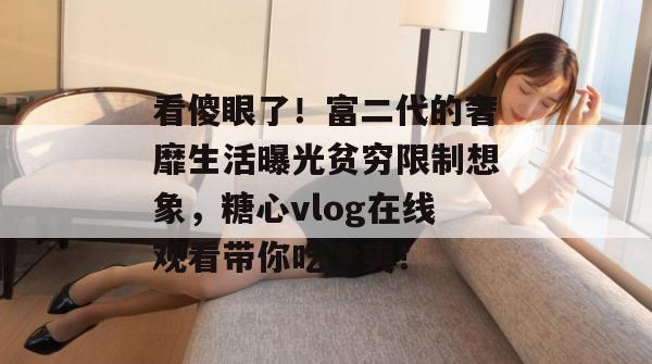 看傻眼了!富二代的奢靡生活曝光贫穷限制想象,糖心vlog在线观看带你吃个爽!