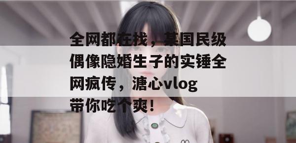 全网都在找,某国民级偶像隐婚生子的实锤全网疯传,溏心vlog带你吃个爽!