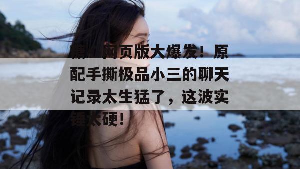 糖心网页版大爆发!原配手撕极品小三的聊天记录太生猛了,这波实锤太硬!