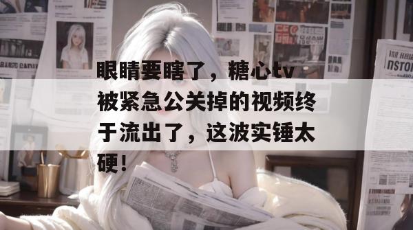 眼睛要瞎了,糖心tv被紧急公关掉的视频终于流出了,这波实锤太硬!