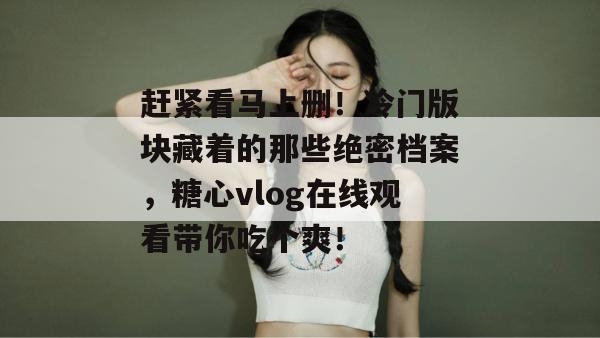 赶紧看马上删!冷门版块藏着的那些绝密档案,糖心vlog在线观看带你吃个爽!