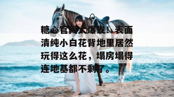 糖心官网大爆发!表面清纯小白花背地里居然玩得这么花,塌房塌得连地基都不剩了。