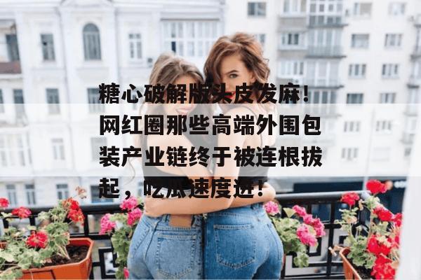 糖心破解版头皮发麻!网红圈那些高端外围包装产业链终于被连根拔起,吃瓜速度进!