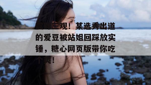 震碎三观!某选秀出道的爱豆被站姐回踩放实锤,糖心网页版带你吃个爽!