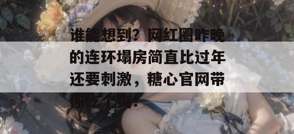 谁能想到?网红圈昨晚的连环塌房简直比过年还要刺激,糖心官网带你吃个爽!