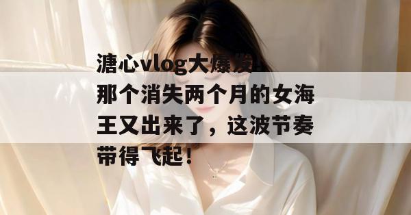 溏心vlog大爆发!那个消失两个月的女海王又出来了,这波节奏带得飞起!