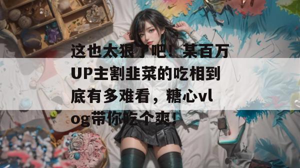 这也太狠了吧!某百万UP主割韭菜的吃相到底有多难看,糖心vlog带你吃个爽!