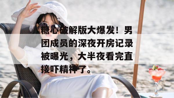 糖心破解版大爆发!男团成员的深夜开房记录被曝光,大半夜看完直接吓精神了。