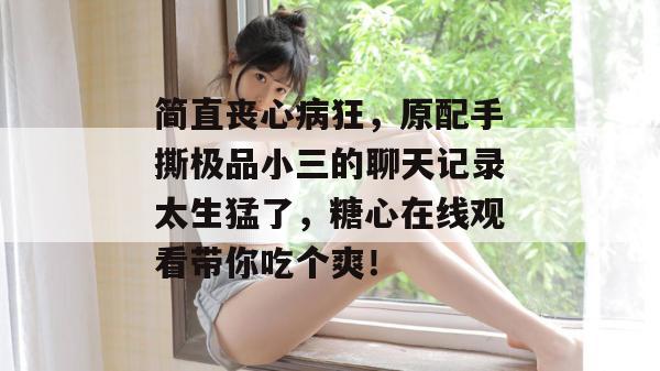 简直丧心病狂,原配手撕极品小三的聊天记录太生猛了,糖心在线观看带你吃个爽!
