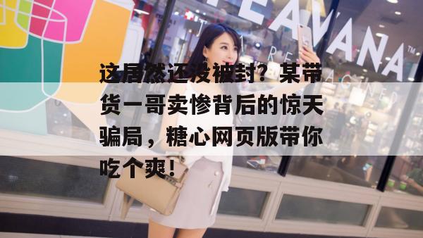 这居然还没被封?某带货一哥卖惨背后的惊天骗局,糖心网页版带你吃个爽!