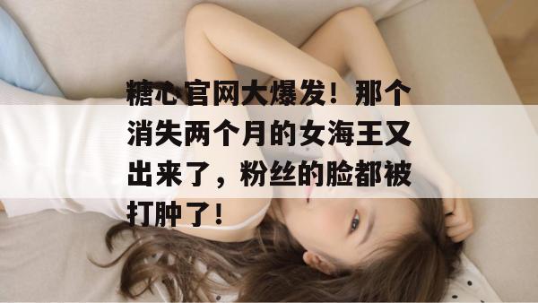 糖心官网大爆发!那个消失两个月的女海王又出来了,粉丝的脸都被打肿了!