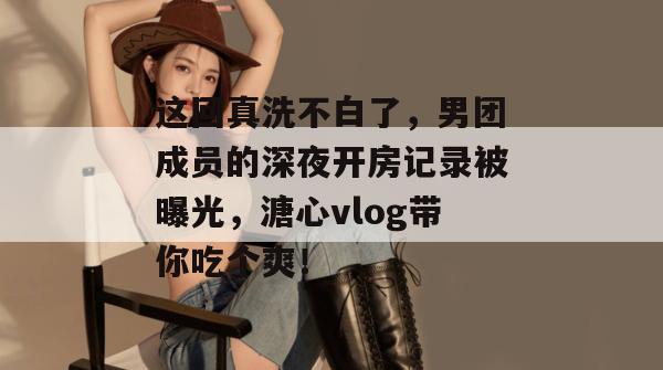 这回真洗不白了,男团成员的深夜开房记录被曝光,溏心vlog带你吃个爽!