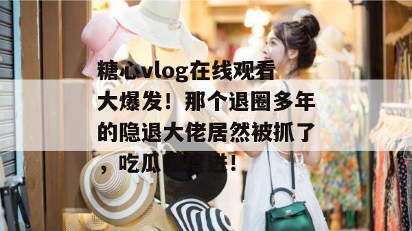糖心vlog在线观看大爆发!那个退圈多年的隐退大佬居然被抓了,吃瓜速度进!