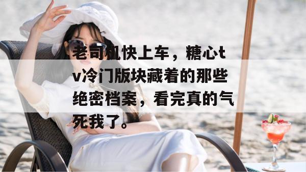 老司机快上车,糖心tv冷门版块藏着的那些绝密档案,看完真的气死我了。