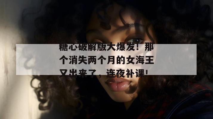 糖心破解版大爆发!那个消失两个月的女海王又出来了,连夜补课!